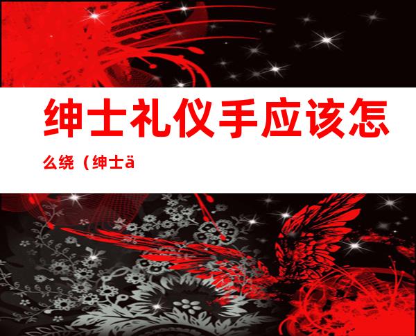 绅士礼仪手应该怎么绕(绅士伸手技巧)