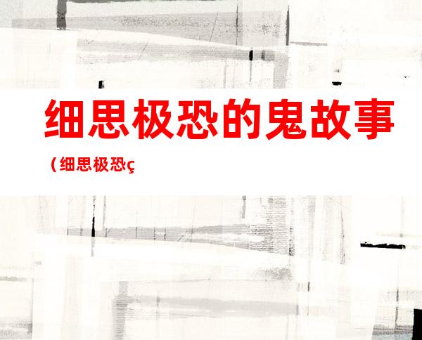 细思极恐的鬼故事（细思极恐的鬼故事知乎）
