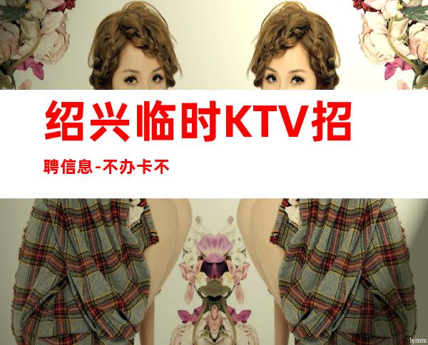 绍兴临时KTV招聘信息-不办卡不交入职费起步