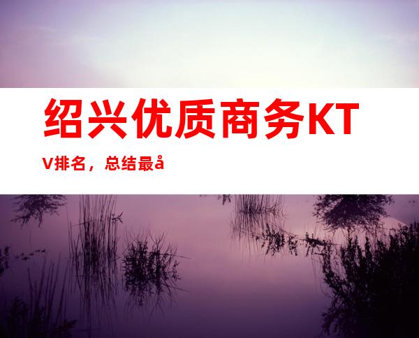绍兴优质商务KTV排名，总结最全的夜总会消费排行