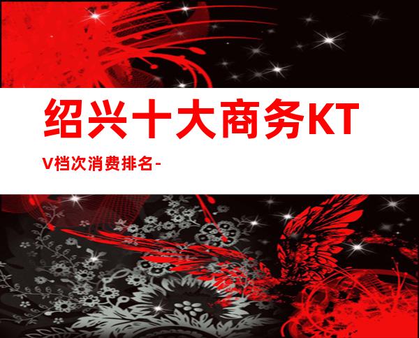 绍兴十大商务KTV档次消费排名--线上预定