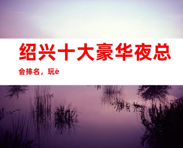 绍兴十大豪华夜总会排名,玩过不后悔商务会所介绍详情