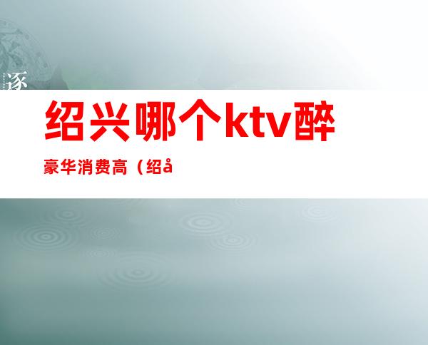 绍兴哪个ktv醉豪华消费高(绍兴哪家ktv环境比较好)
