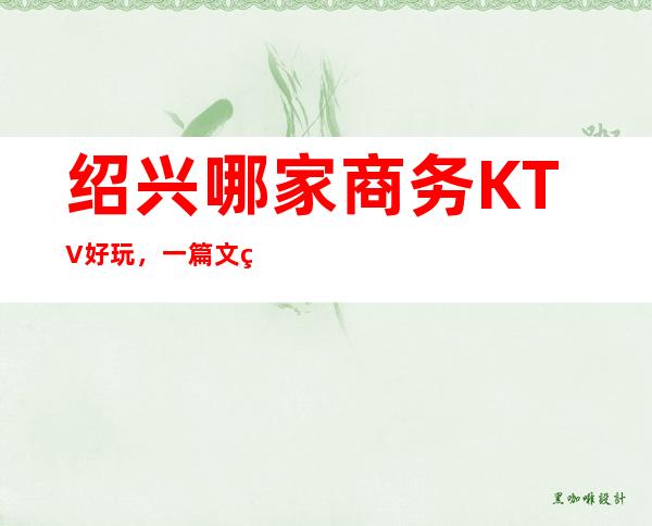 绍兴哪家商务KTV好玩，一篇文章解决你平平无奇的夜晚