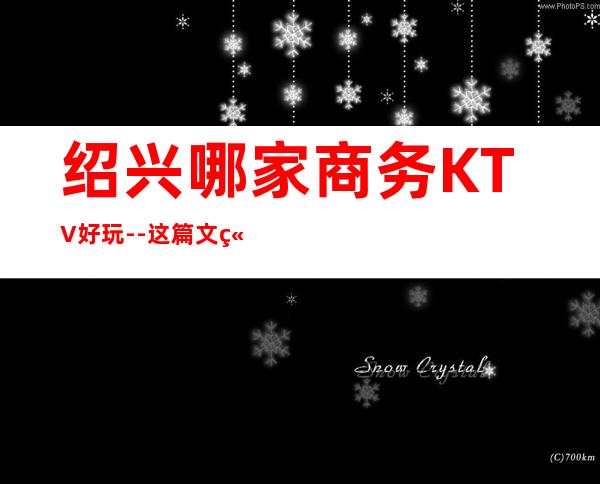 绍兴哪家商务KTV好玩--这篇文章带你走进璀璨包间的迷离