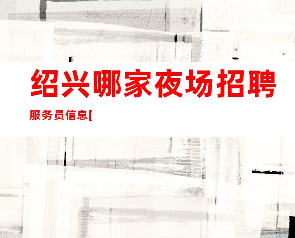 绍兴哪家夜场招聘服务员信息[真实可靠规矩少赚的多]轻松