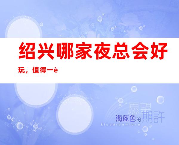 绍兴哪家夜总会好玩,值得一试的绍兴超有意思的夜总会