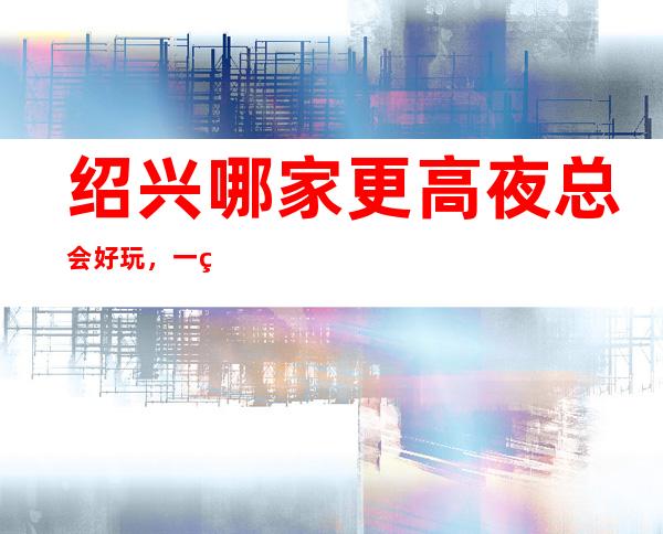 绍兴哪家更高夜总会好玩，一篇文章介绍绍兴夜晚去处