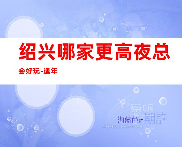 绍兴哪家更高夜总会好玩-逢年过节来这里一定不会错