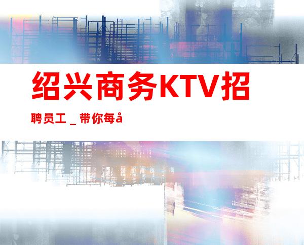 绍兴商务KTV招聘员工_带你每天拿高