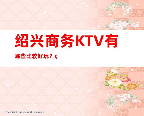绍兴商务KTV有哪些比较好玩？绍兴高端八大商务KTV预订