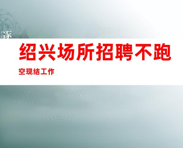 绍兴场所招聘 不跑空现结工作