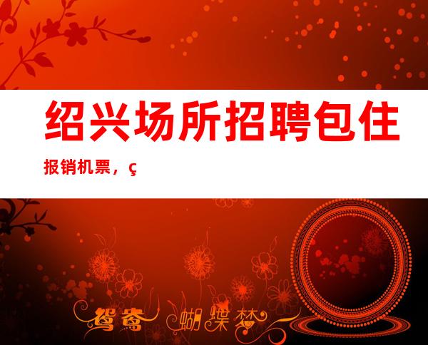 绍兴场所招聘包住报销机票，生活的更好