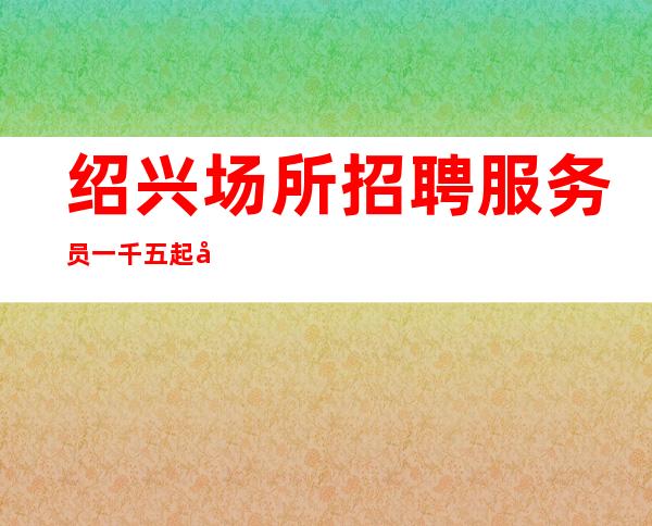 绍兴场所招聘服务员一千五起工资一天稳定两个班