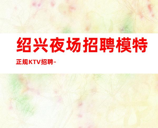 绍兴夜场招聘模特正规KTV招聘-十年带你飞