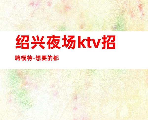 绍兴夜场ktv招聘模特-想要的都会有