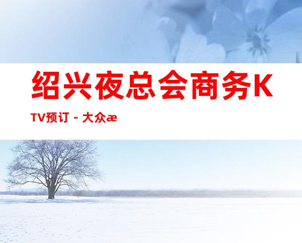 绍兴夜总会商务KTV预订-大众消费-热门精选