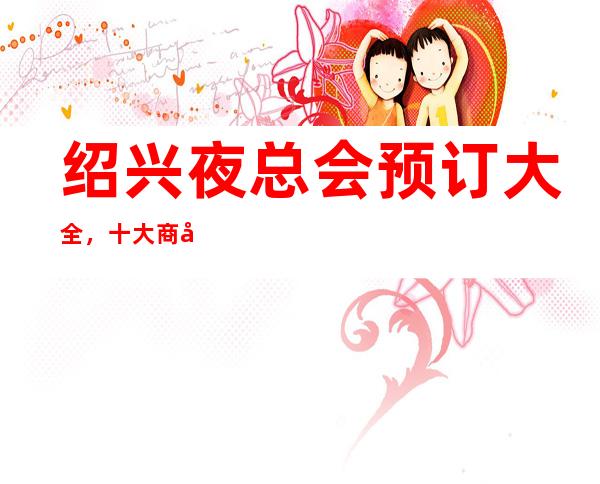 绍兴夜总会预订大全,十大商务KTV及消费价格一目了然