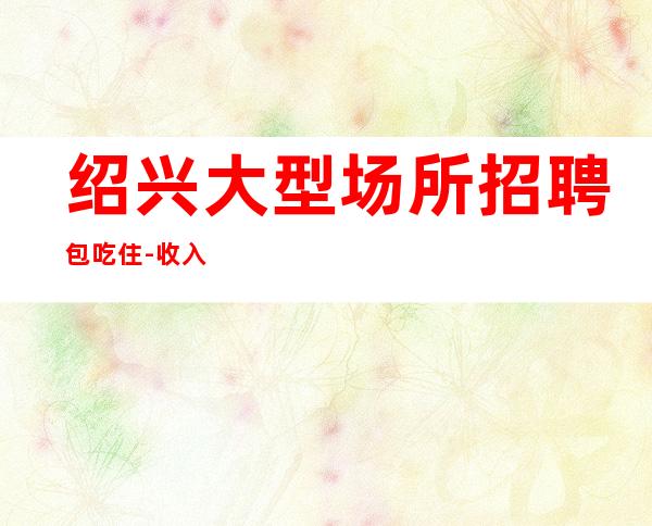 绍兴大型场所招聘包吃住-收入稳定15起每天上班