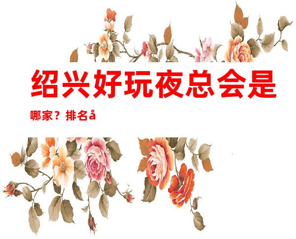 绍兴好玩夜总会是哪家？排名前十的让人流连忘返