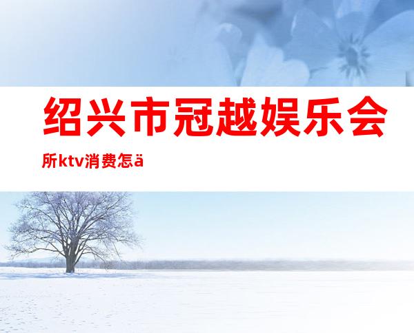 绍兴市冠越娱乐会所ktv消费怎么样（）