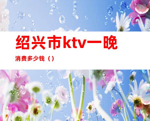 绍兴市ktv一晚消费多少钱()