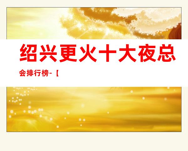 绍兴更火十大夜总会排行榜-【绍兴哪家KTV好玩】