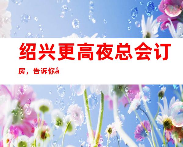 绍兴更高夜总会订房，告诉你几家浪漫的约会好去处