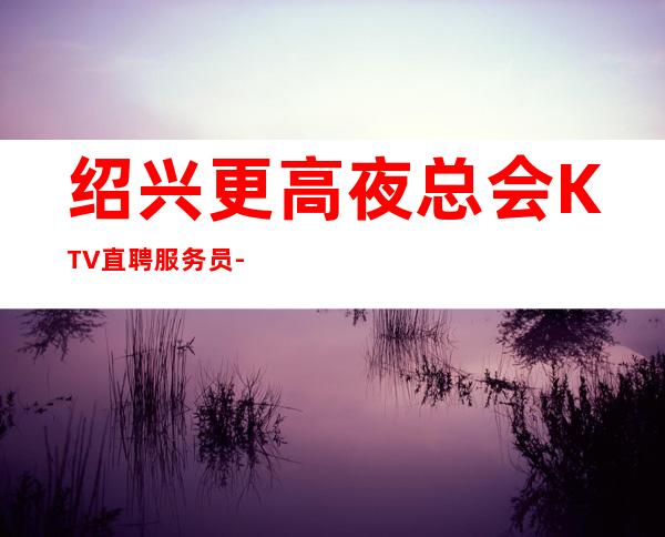 绍兴更高夜总会KTV直聘服务员-稳定收入起步