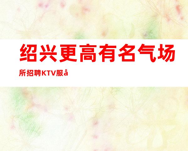绍兴更高有名气场所招聘KTV服务生兼职经理直招