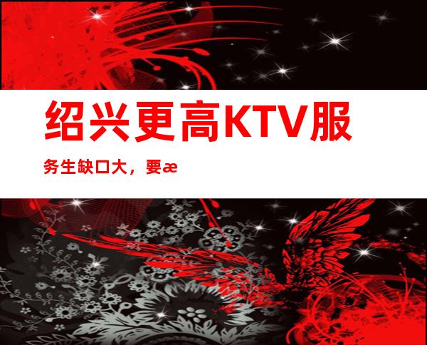 绍兴更高KTV服务生缺口大，要求小，长期招聘，