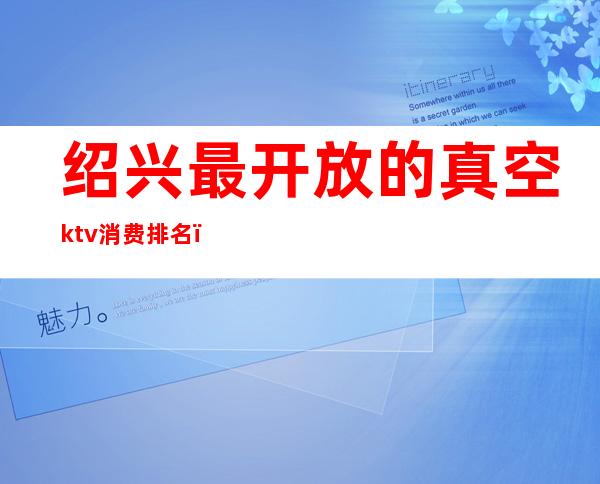 绍兴最开放的真空ktv消费排名(绍兴ktv消费水平)