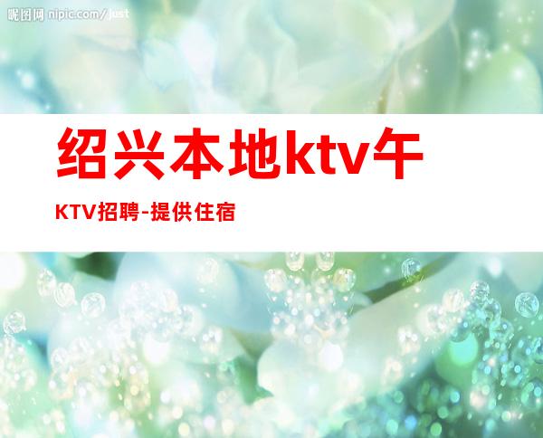 绍兴本地ktv午KTV招聘-提供住宿无杂费收费马上走