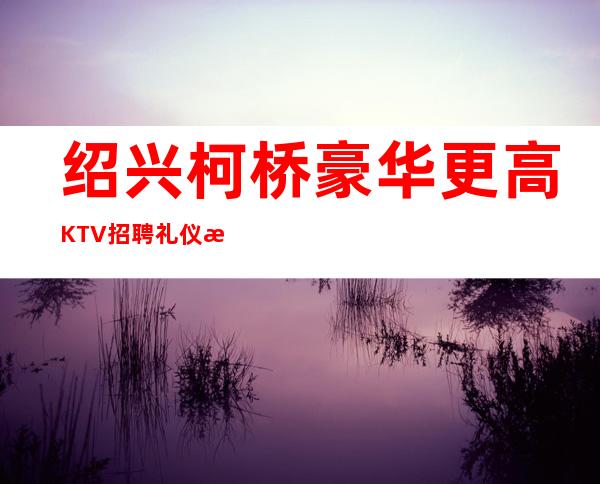 绍兴柯桥豪华更高KTV招聘礼仪服务员管住