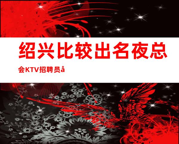 绍兴比较出名夜总会KTV招聘员工女孩无压力