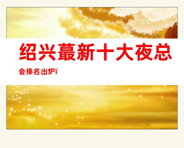绍兴蕞新十大夜总会排名出炉,你知道那几家在榜单