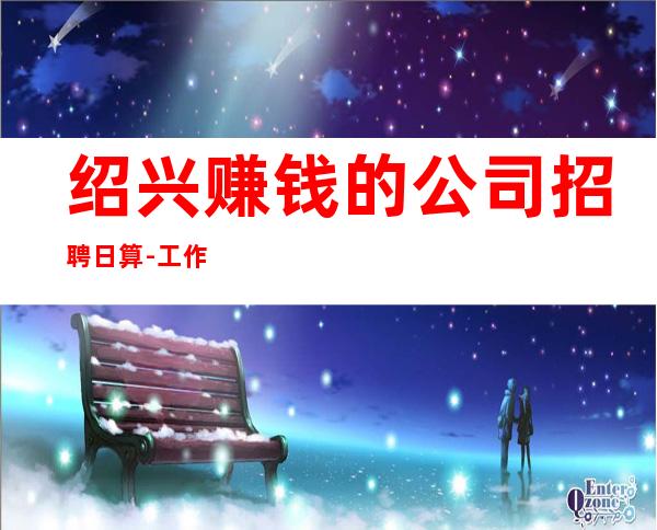 绍兴赚钱的公司招聘日算-工作轻松和谐全职都可