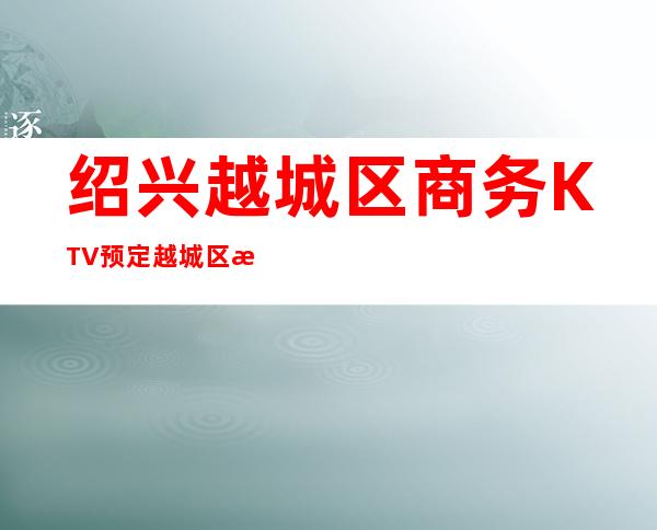 绍兴越城区商务KTV预定/越城区有哪些高端KTV。
