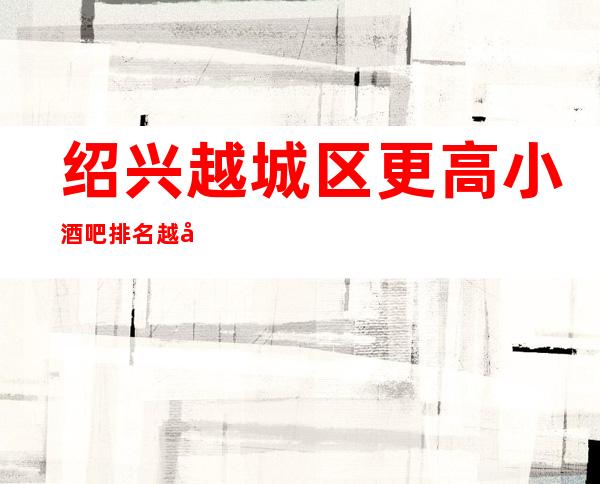 绍兴越城区更高小酒吧排名/越城酒吧预定消费。