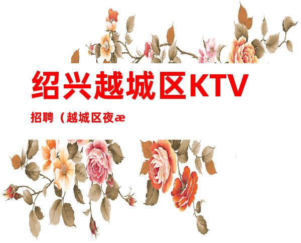 绍兴越城区KTV招聘（越城区夜总会KTV生意火爆-急缺人）