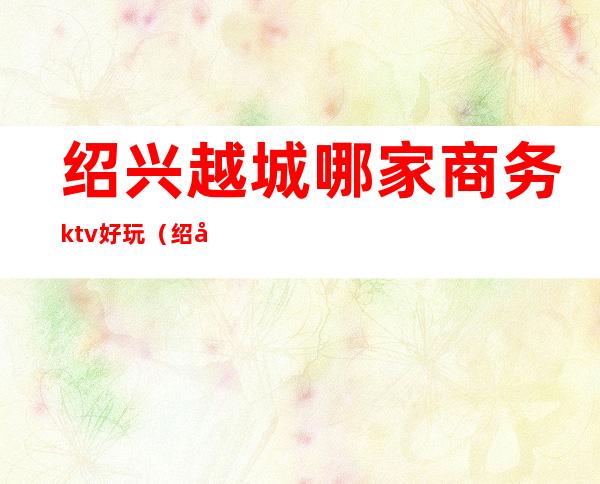绍兴越城哪家商务ktv好玩(绍兴好玩的KTV)