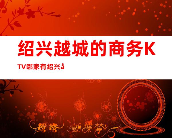 绍兴越城的商务KTV哪家有/绍兴商务KTV预定