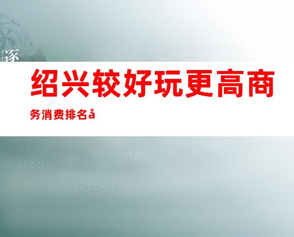 绍兴较好玩更高商务消费排名/哪家商务KTV性价比较高