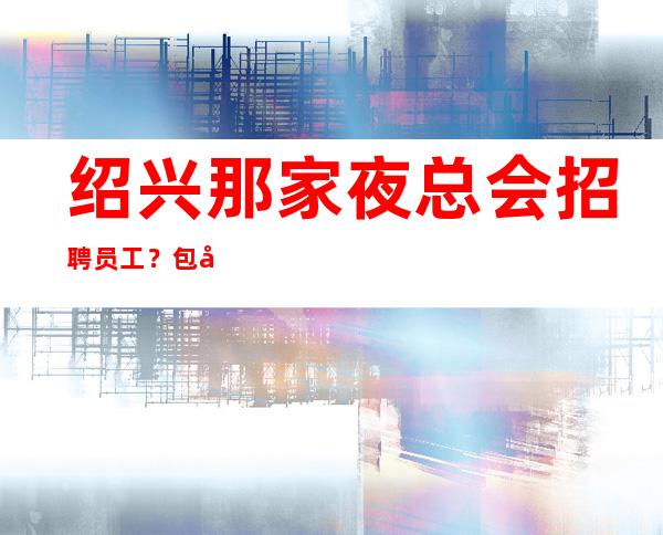 绍兴那家夜总会招聘员工？包厢服务员？要新人吗？生意好吗