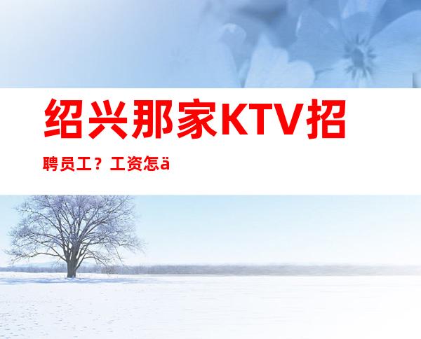 绍兴那家KTV招聘员工？工资怎么样？环境生意好吗？