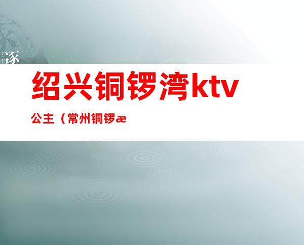 绍兴铜锣湾ktv公主(常州铜锣湾ktv公主多少钱)