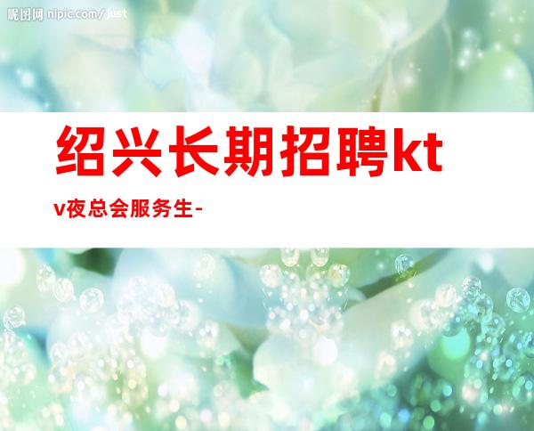 绍兴长期招聘ktv夜总会服务生-【起步天天可上班】