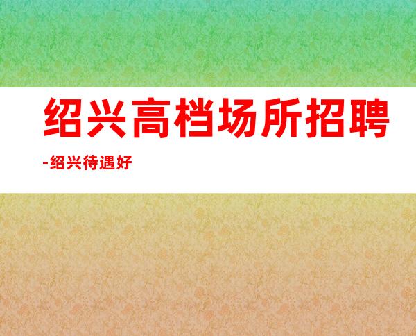 绍兴高档场所招聘-绍兴待遇好夜班收获满满每清