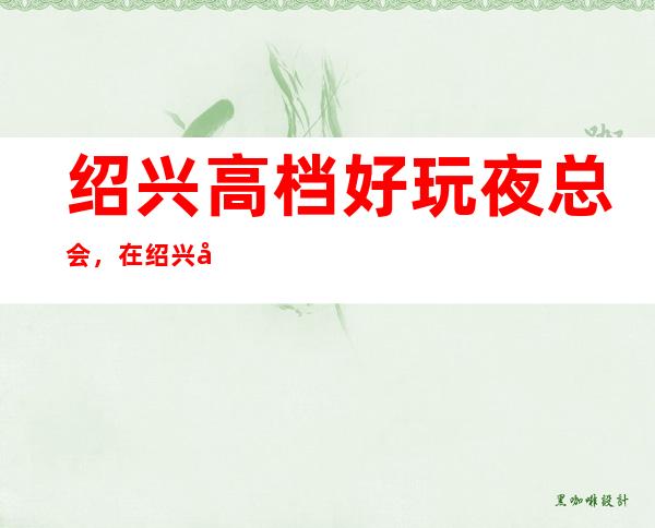 绍兴高档好玩夜总会,在绍兴值得尝试一番的有趣玩耍去处