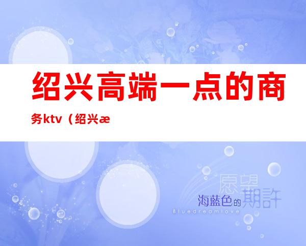 绍兴高端一点的商务ktv(绍兴最好的商务会所)